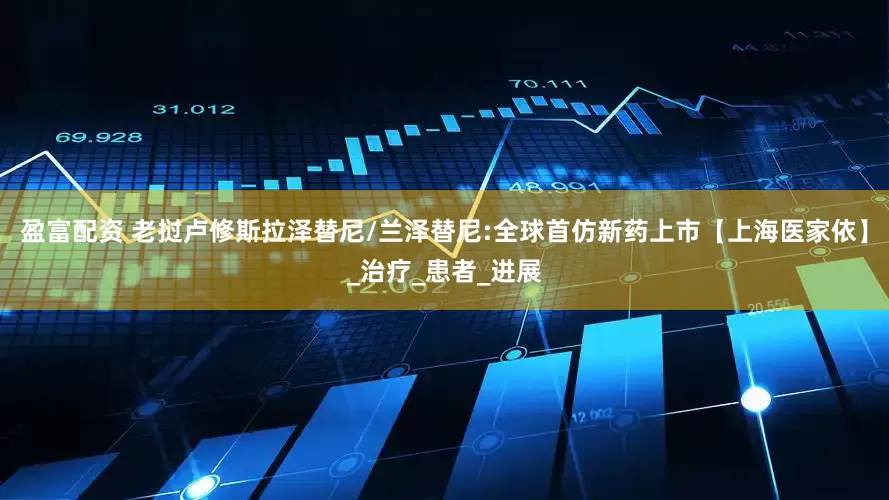 盈富配资 老挝卢修斯拉泽替尼/兰泽替尼:全球首仿新药上市【上海医家依】_治疗_患者_进展
