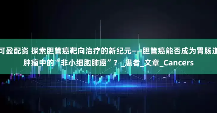 可盈配资 探索胆管癌靶向治疗的新纪元——胆管癌能否成为胃肠道肿瘤中的“非小细胞肺癌”？_患者_文章_Cancers
