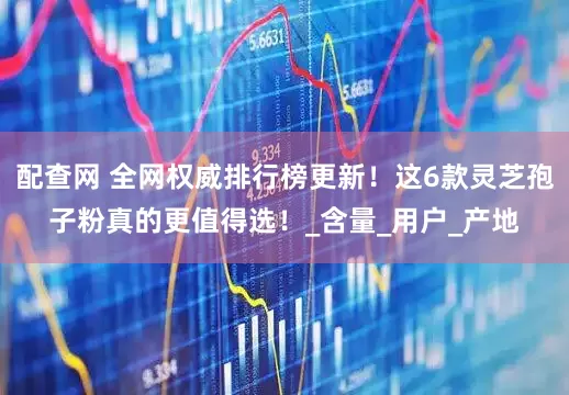 配查网 全网权威排行榜更新！这6款灵芝孢子粉真的更值得选！_含量_用户_产地