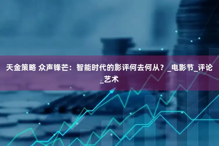 天金策略 众声锋芒：智能时代的影评何去何从？_电影节_评论_艺术
