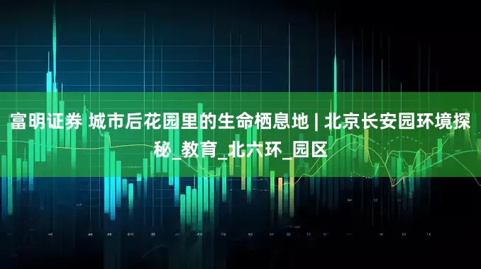 富明证券 城市后花园里的生命栖息地 | 北京长安园环境探秘_教育_北六环_园区