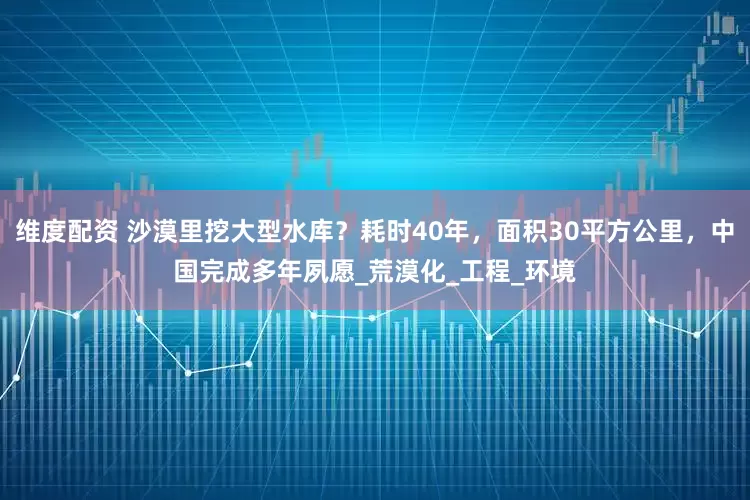 维度配资 沙漠里挖大型水库？耗时40年，面积30平方公里，中国完成多年夙愿_荒漠化_工程_环境
