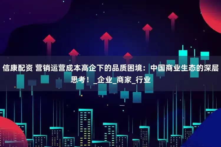 信康配资 营销运营成本高企下的品质困境：中国商业生态的深层思考！_企业_商家_行业