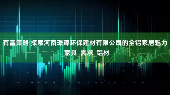 有富策略 探索河南璟臻环保建材有限公司的全铝家居魅力_家具_需求_铝材