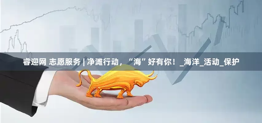 睿迎网 志愿服务 | 净滩行动，“海”好有你！_海洋_活动_保护