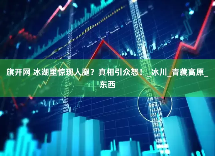 旗开网 冰湖里惊现人腿？真相引众怒！_冰川_青藏高原_东西