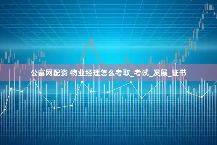 公富网配资 物业经理怎么考取_考试_发展_证书
