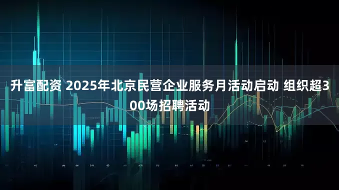 升富配资 2025年北京民营企业服务月活动启动 组织超300场招聘活动