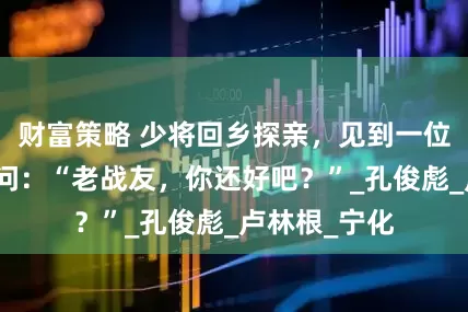 财富策略 少将回乡探亲，见到一位乡间老农，问：“老战友，你还好吧？”_孔俊彪_卢林根_宁化