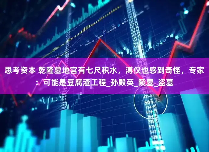 思考资本 乾隆墓地宫有七尺积水，溥仪也感到奇怪，专家：可能是豆腐渣工程_孙殿英_陵墓_盗墓