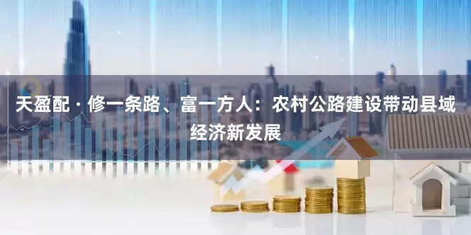 天盈配 · 修一条路、富一方人：农村公路建设带动县域经济新发展