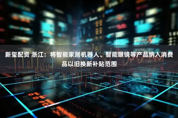 新玺配资 浙江：将智能家居机器人、智能眼镜等产品纳入消费品以旧换新补贴范围
