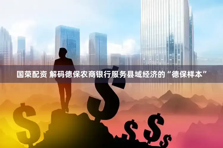 国荣配资 解码德保农商银行服务县域经济的“德保样本”