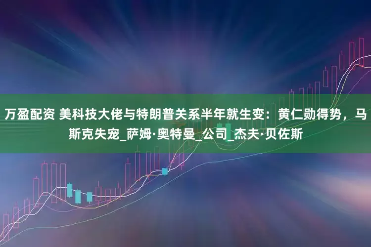 万盈配资 美科技大佬与特朗普关系半年就生变：黄仁勋得势，马斯克失宠_萨姆·奥特曼_公司_杰夫·贝佐斯