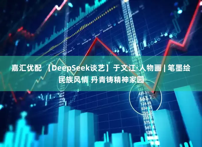 嘉汇优配 【DeepSeek谈艺】于文江·人物画 | 笔墨绘民族风情 丹青铸精神家园