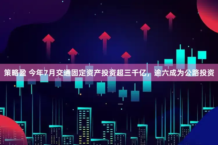 策略盈 今年7月交通固定资产投资超三千亿，逾六成为公路投资