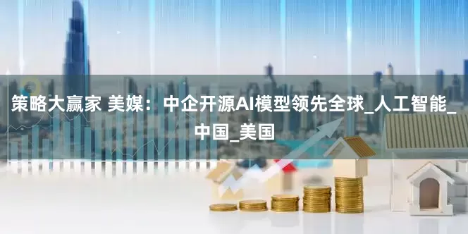 策略大赢家 美媒：中企开源AI模型领先全球_人工智能_中国_美国