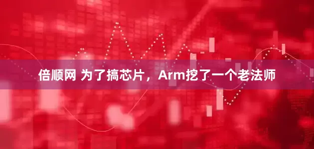 倍顺网 为了搞芯片，Arm挖了一个老法师