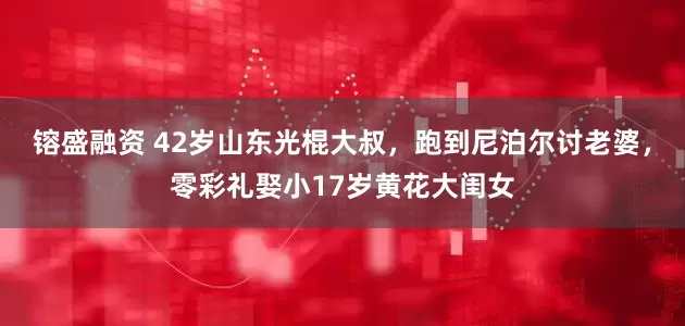 镕盛融资 42岁山东光棍大叔，跑到尼泊尔讨老婆，零彩礼娶小17岁黄花大闺女
