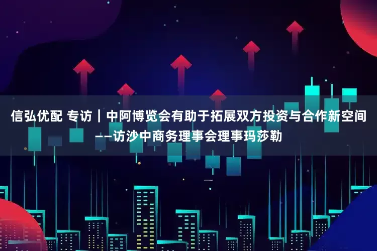 信弘优配 专访｜中阿博览会有助于拓展双方投资与合作新空间——访沙中商务理事会理事玛莎勒