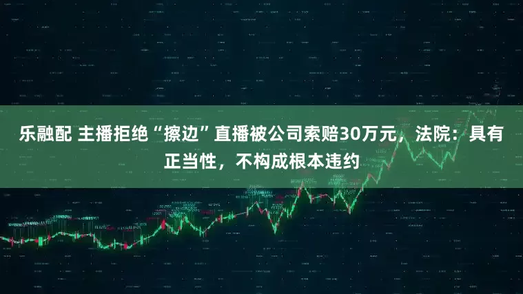 乐融配 主播拒绝“擦边”直播被公司索赔30万元，法院：具有正当性，不构成根本违约