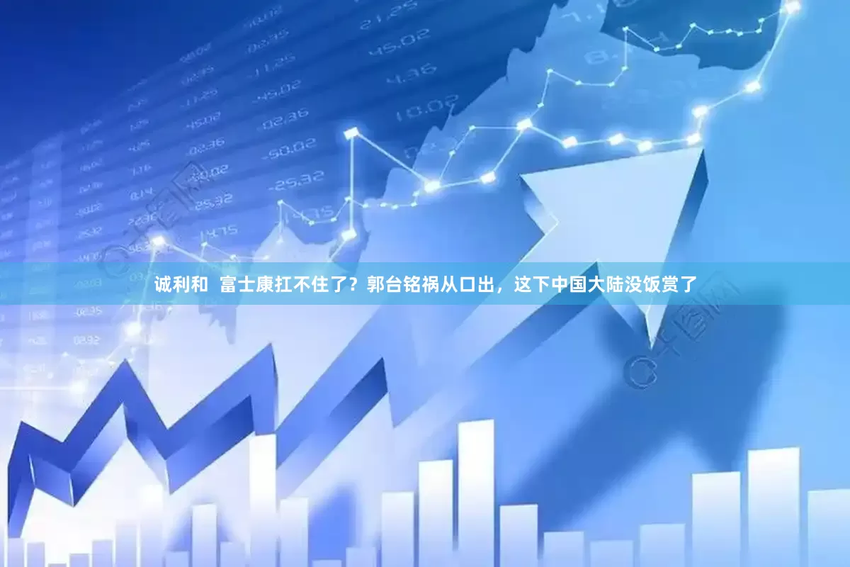 诚利和  富士康扛不住了？郭台铭祸从口出，这下中国大陆没饭赏了