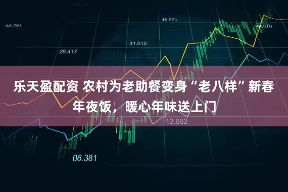 乐天盈配资 农村为老助餐变身“老八样”新春年夜饭，暖心年味送上门