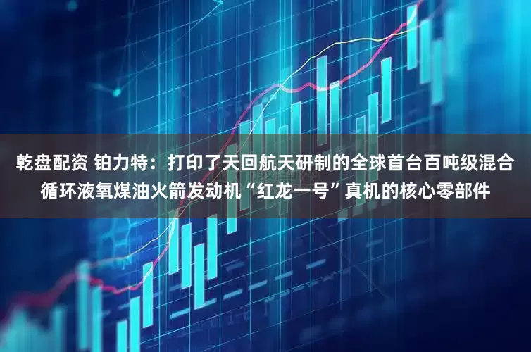 乾盘配资 铂力特：打印了天回航天研制的全球首台百吨级混合循环液氧煤油火箭发动机“红龙一号”真机的核心零部件